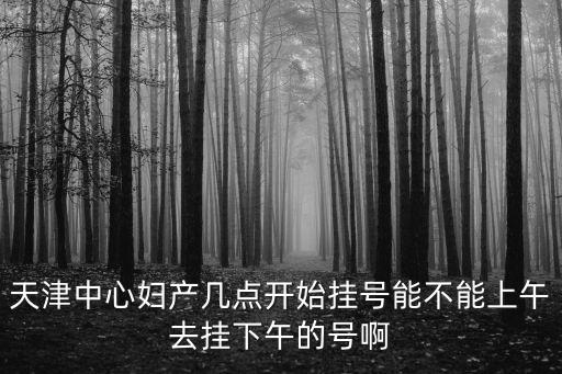天津中心婦產(chǎn)幾點(diǎn)開始掛號能不能上午去掛下午的號啊