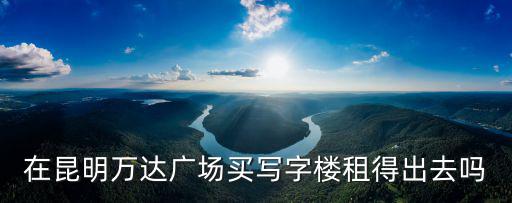 在昆明萬(wàn)達(dá)廣場(chǎng)買寫字樓租得出去嗎