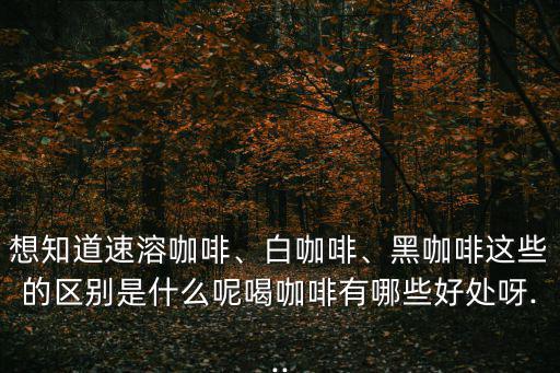 想知道速溶咖啡、白咖啡、黑咖啡這些的區別是什么呢喝咖啡有哪些好處呀...