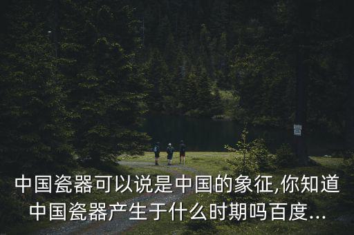 中國瓷器可以說是中國的象征,你知道中國瓷器產生于什么時期嗎百度...