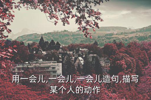 用一會兒,一會兒,一會兒造句,描寫某個人的動作