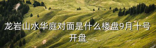 龍巖哪個小區房價最高，龍巖山水華庭對面是什么樓盤9月十號開盤