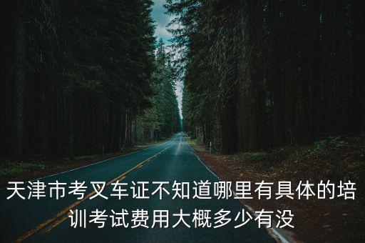 天津市考叉車證不知道哪里有具體的培訓(xùn)考試費(fèi)用大概多少有沒