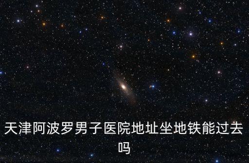 天津阿波羅男子醫(yī)院地址坐地鐵能過去嗎