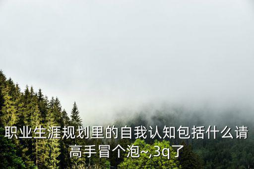 職業(yè)生涯規(guī)劃里的自我認(rèn)知包括什么請(qǐng)高手冒個(gè)泡~,3q了