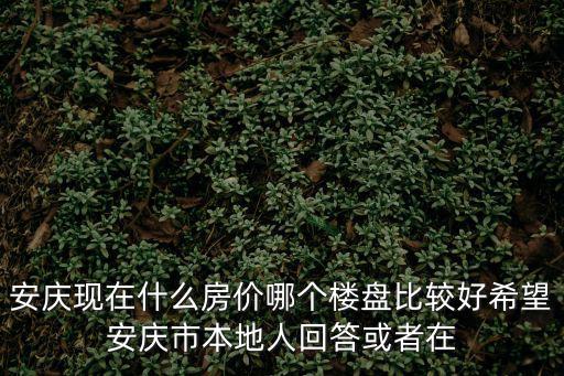 安慶現在什么房價哪個樓盤比較好希望安慶市本地人回答或者在