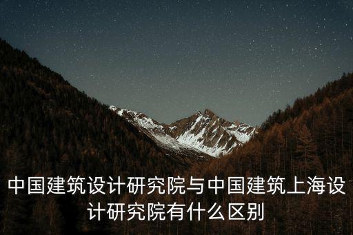 中國建筑設計研究院與中國建筑上海設計研究院有什么區別