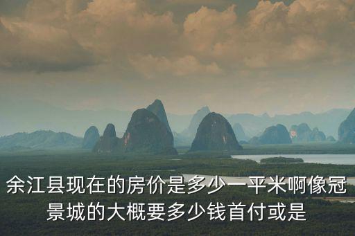 余江縣現在的房價是多少一平米啊像冠景城的大概要多少錢首付或是