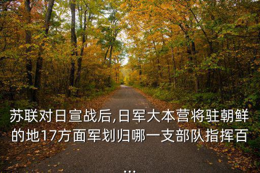 蘇聯對日宣戰后,日軍大本營將駐朝鮮的地17方面軍劃歸哪一支部隊指揮百...