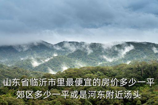 臨沂九縣哪個縣房價最低，臨沂哪里的房價最便宜包括九縣