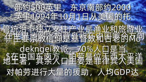 在世界地圖上帕勞島嶼在中國哪個方向$在中國東南方，帕勞是位于西太平洋關島以南700英里處的群島國家，在菲律賓棉蘭老島之東，是太平洋進入東南亞的門戶之一帕勞群島位于菲律賓東部約500英里，東京南部約2000英里1994年10月1日從美國的托管統治下獨立支柱產業是漁業和旅游業，主要宗教信仰是基督教和古老的Modekngei教派，70%人口是當地土著，其余人口主要是菲律賓人美國對帕勞進行大量的援助，人均GDP達