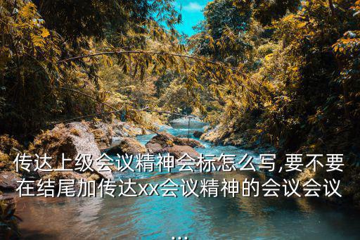 傳達上級會議精神會標怎么寫,要不要在結尾加傳達xx會議精神的會議會議...