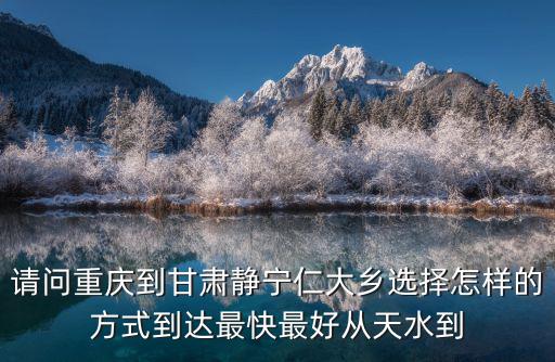 重慶市秀山縣里仁鄉里仁村羅煲寨組，請問重慶到甘肅靜寧仁大鄉選擇怎樣的方式到達最快最好從天水到