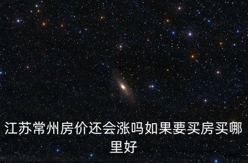 江蘇常州房價還會漲嗎如果要買房買哪里好