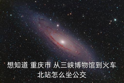 想知道 重慶市 從三峽博物館到火車北站怎么坐公交