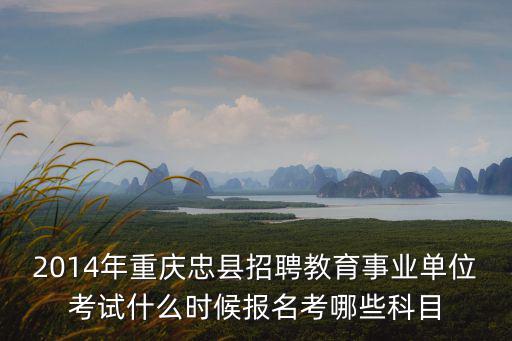 2014年重慶忠縣招聘教育事業單位考試什么時候報名考哪些科目