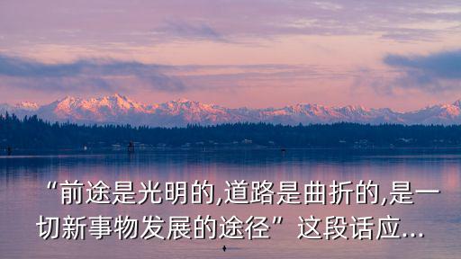 “前途是光明的,道路是曲折的,是一切新事物發展的途徑”這段話應...