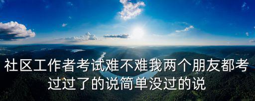 社區工作者考試難不難我兩個朋友都考過過了的說簡單沒過的說