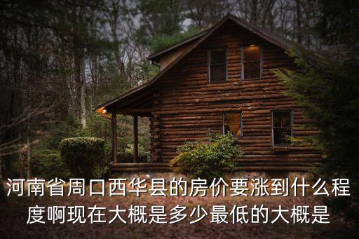 河南省周口西華縣的房價要漲到什么程度啊現(xiàn)在大概是多少最低的大概是