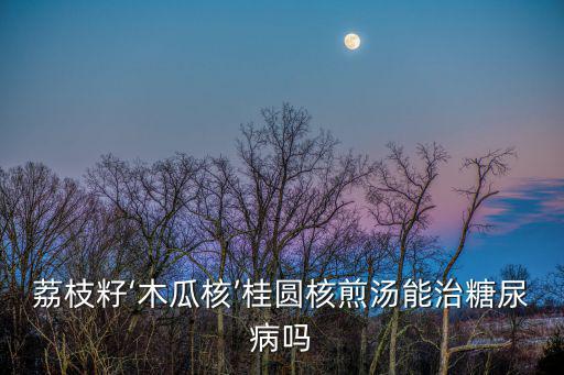 荔枝籽‘木瓜核’桂圓核煎湯能治糖尿病嗎