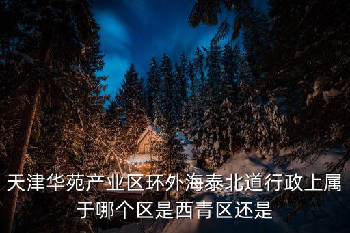 天津華苑產(chǎn)業(yè)區(qū)環(huán)外海泰北道行政上屬于哪個區(qū)是西青區(qū)還是