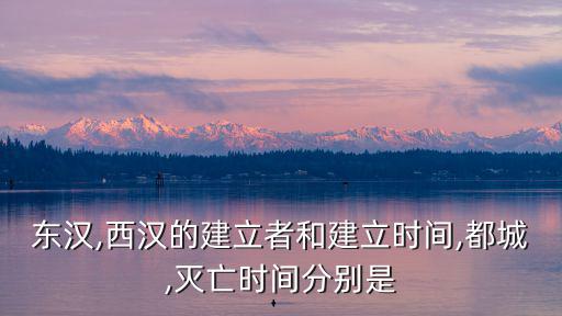 東漢,西漢的建立者和建立時(shí)間,都城,滅亡時(shí)間分別是