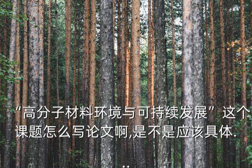 “高分子材料環境與可持續發展”這個課題怎么寫論文啊,是不是應該具體...