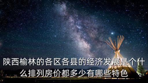 陜西榆林的各區各縣的經濟發展是個什么排列房價都多少有哪些特色