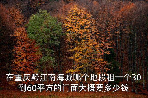 重慶市黔江區南海城房價，在重慶黔江南海城哪個地段租一個30到60平方的門面大概要多少錢