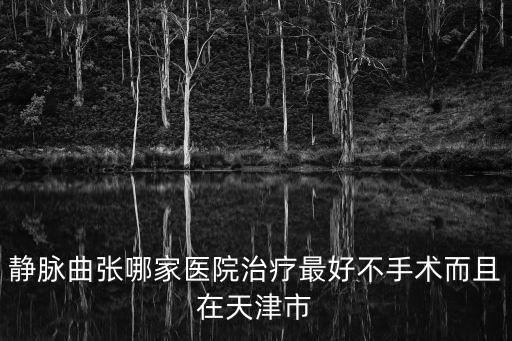 靜脈曲張哪家醫(yī)院治療最好不手術(shù)而且在天津市