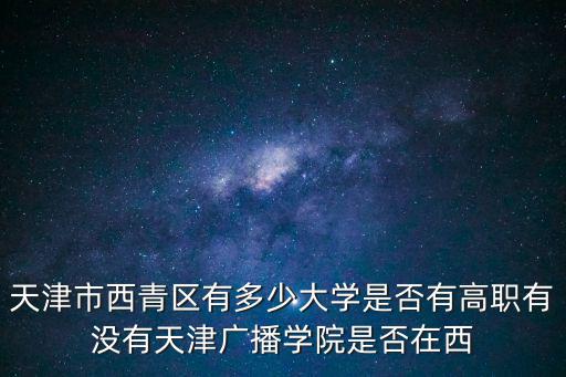 天津市西青區有多少大學是否有高職有沒有天津廣播學院是否在西