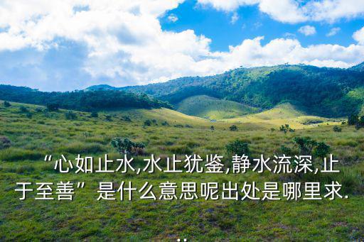 “心如止水,水止猶鑒,靜水流深,止于至善”是什么意思呢出處是哪里求...