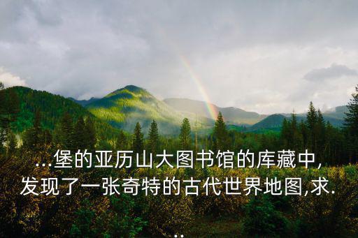 ...堡的亞歷山大圖書館的庫藏中,發(fā)現(xiàn)了一張奇特的古代世界地圖,求...
