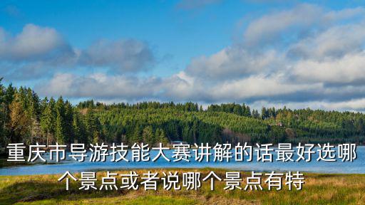 重慶市導游詞大賽決賽，重慶市導游技能大賽講解的話最好選哪個景點或者說哪個景點有特