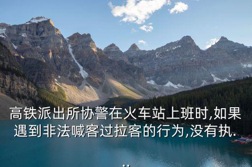 高鐵派出所協(xié)警在火車站上班時,如果遇到非法喊客過拉客的行為,沒有執(zhí)...