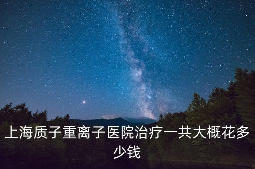 上海質(zhì)子重離子醫(yī)院治療一共大概花多少錢