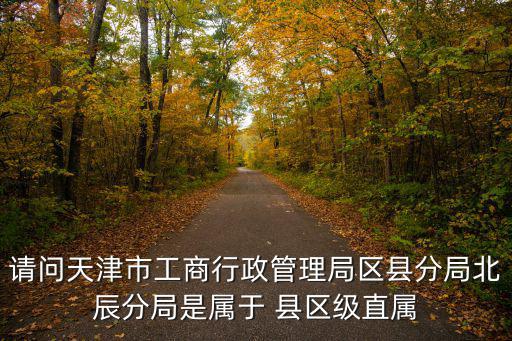 請(qǐng)問(wèn)天津市工商行政管理局區(qū)縣分局北辰分局是屬于 縣區(qū)級(jí)直屬
