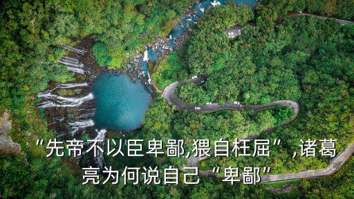 “先帝不以臣卑鄙,猥自枉屈”,諸葛亮為何說自己“卑鄙”
