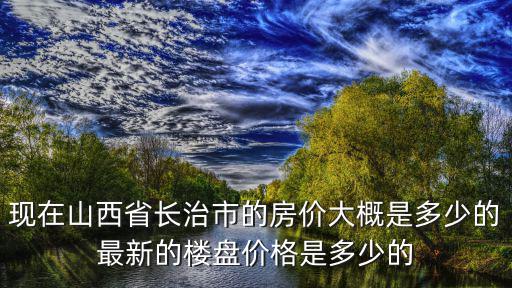 山西各市房價如何，現在山西省長治市的房價大概是多少的最新的樓盤價格是多少的