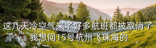 這幾天冷空氣來了好多航班都被取消了 我想問15號杭州飛珠海的