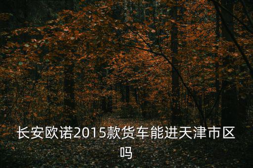 輕型貨車能不能進入天津市區，長安歐諾2015款貨車能進天津市區嗎