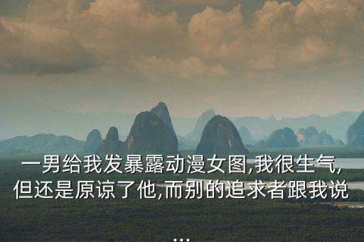 一男給我發暴露動漫女圖,我很生氣,但還是原諒了他,而別的追求者跟我說...