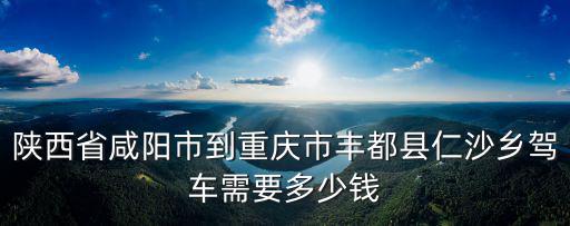 陜西省咸陽市到重慶市豐都縣仁沙鄉駕車需要多少錢