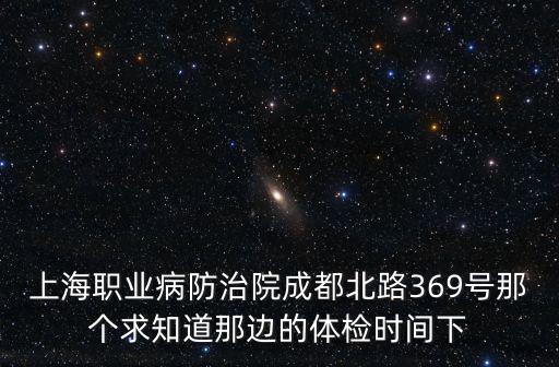 上海職業(yè)病防治院成都北路369號那個求知道那邊的體檢時間下