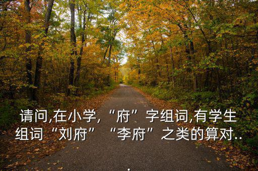 請問,在小學(xué),“府”字組詞,有學(xué)生組詞“劉府”“李府”之類的算對...