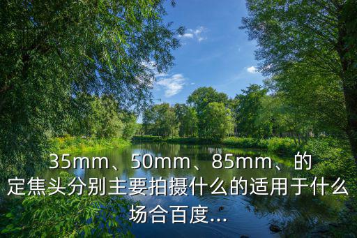  35mm、50mm、85mm、的定焦頭分別主要拍攝什么的適用于什么場合百度...