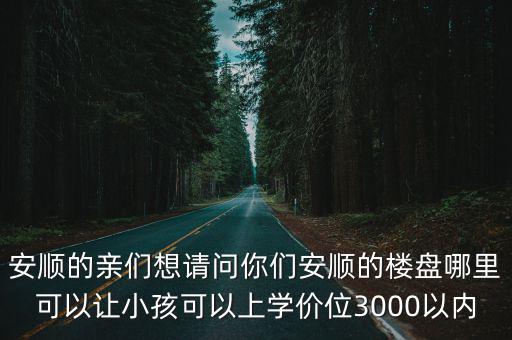 安順的親們想請問你們安順的樓盤哪里可以讓小孩可以上學價位3000以內