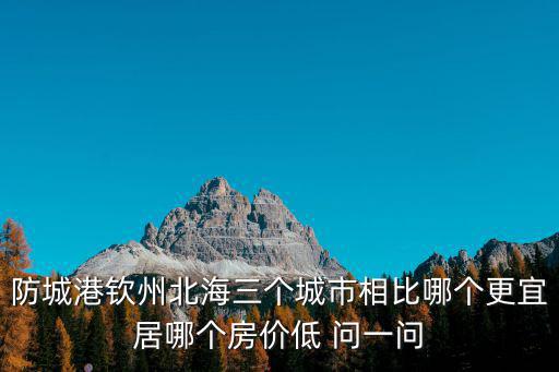 防城港欽州北海三個城市相比哪個更宜居哪個房價低 問一問