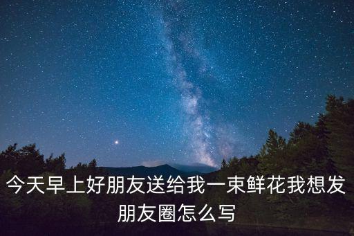今天早上好朋友送給我一束鮮花我想發朋友圈怎么寫