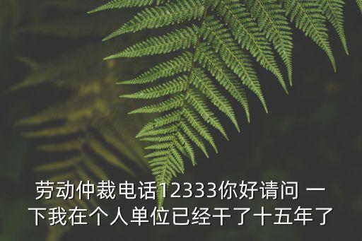 勞動仲裁電話12333你好請問 一下我在個人單位已經(jīng)干了十五年了